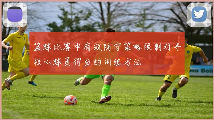 篮球比赛中有效防守策略限制对手核心球员得分的训练方法