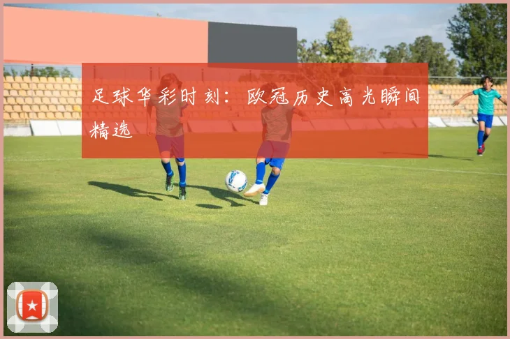 足球华彩时刻：欧冠历史高光瞬间精选