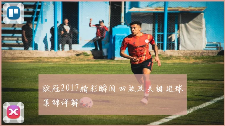 欧冠2017精彩瞬间回放及关键进球集锦详解