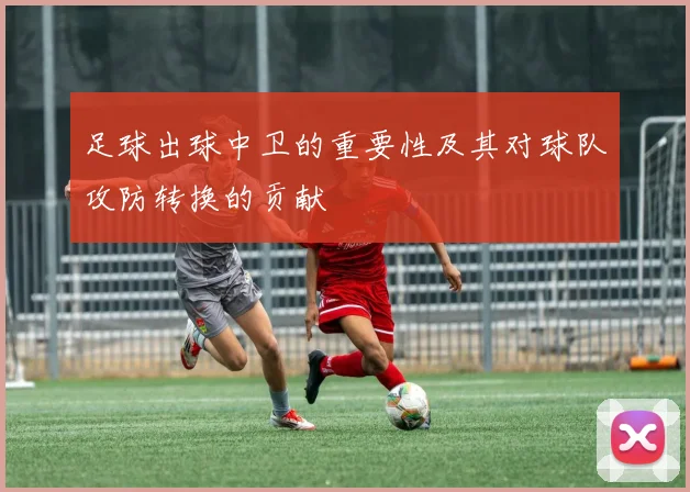 足球出球中卫的重要性及其对球队攻防转换的贡献