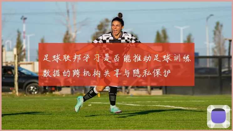足球联邦学习是否能推动足球训练数据的跨机构共享与隐私保护