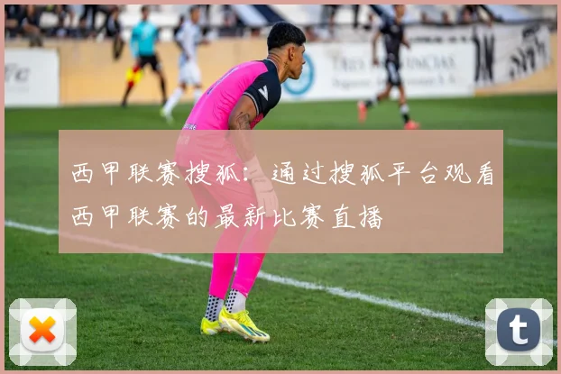 西甲联赛搜狐：通过搜狐平台观看西甲联赛的最新比赛直播