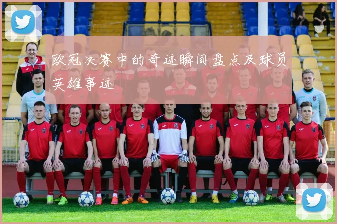 欧冠决赛中的奇迹瞬间盘点及球员英雄事迹