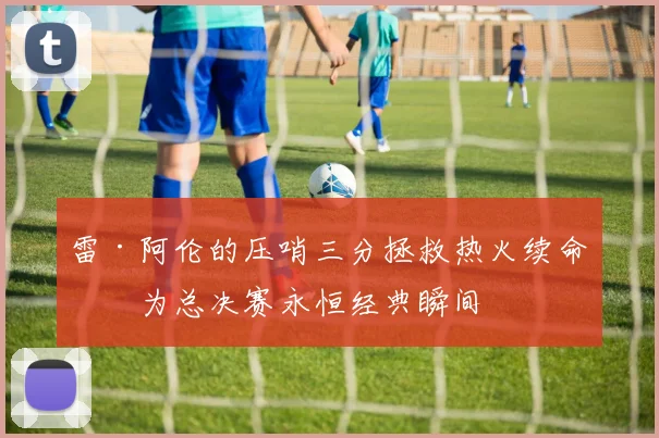 雷·阿伦的压哨三分拯救热火续命成为总决赛永恒经典瞬间