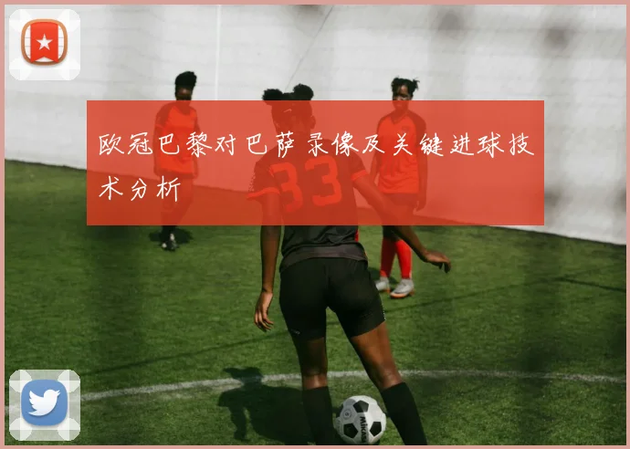欧冠巴黎对巴萨录像及关键进球技术分析