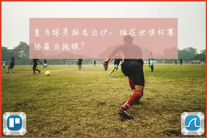 皇马球员排名出炉，谁在世俱杯赛场最为抢眼？